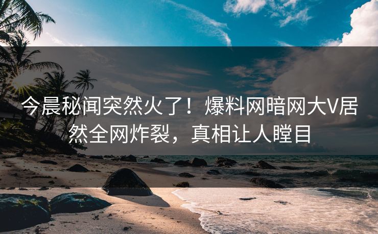 今晨秘闻突然火了！爆料网暗网大V居然全网炸裂，真相让人瞠目