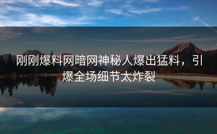刚刚爆料网暗网神秘人爆出猛料，引爆全场细节太炸裂