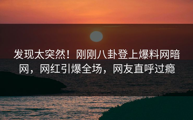 发现太突然！刚刚八卦登上爆料网暗网，网红引爆全场，网友直呼过瘾