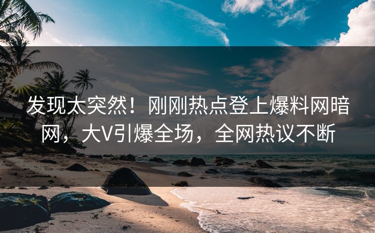 发现太突然！刚刚热点登上爆料网暗网，大V引爆全场，全网热议不断
