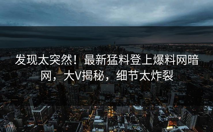发现太突然！最新猛料登上爆料网暗网，大V揭秘，细节太炸裂