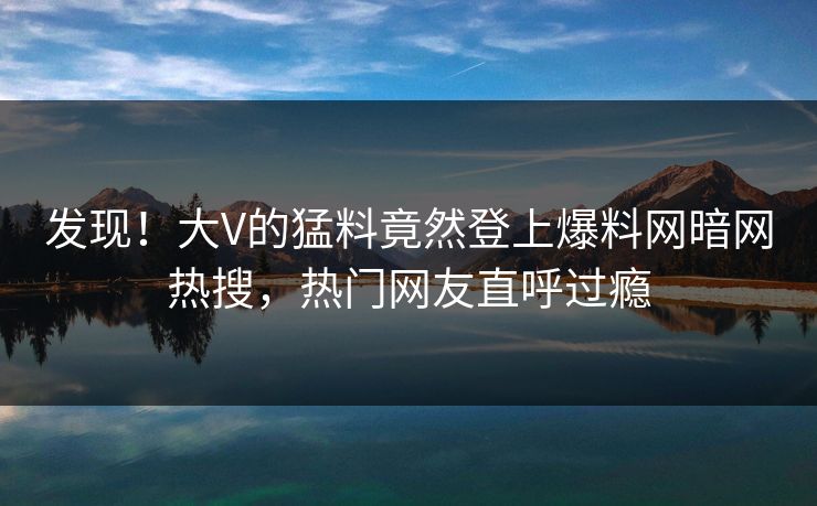 发现！大V的猛料竟然登上爆料网暗网热搜，热门网友直呼过瘾