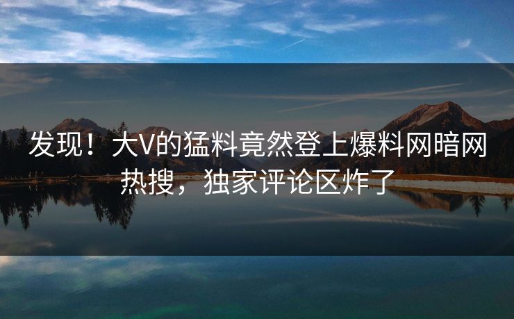 发现！大V的猛料竟然登上爆料网暗网热搜，独家评论区炸了