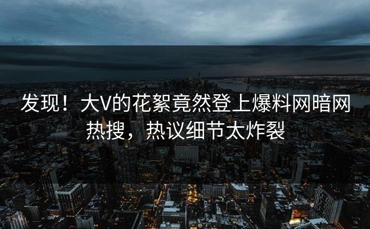发现！大V的花絮竟然登上爆料网暗网热搜，热议细节太炸裂