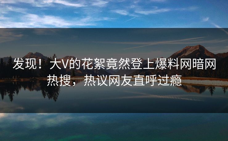 发现！大V的花絮竟然登上爆料网暗网热搜，热议网友直呼过瘾