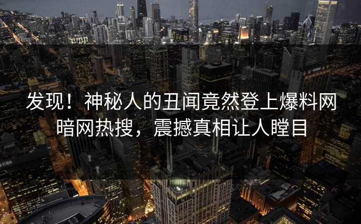 发现！神秘人的丑闻竟然登上爆料网暗网热搜，震撼真相让人瞠目