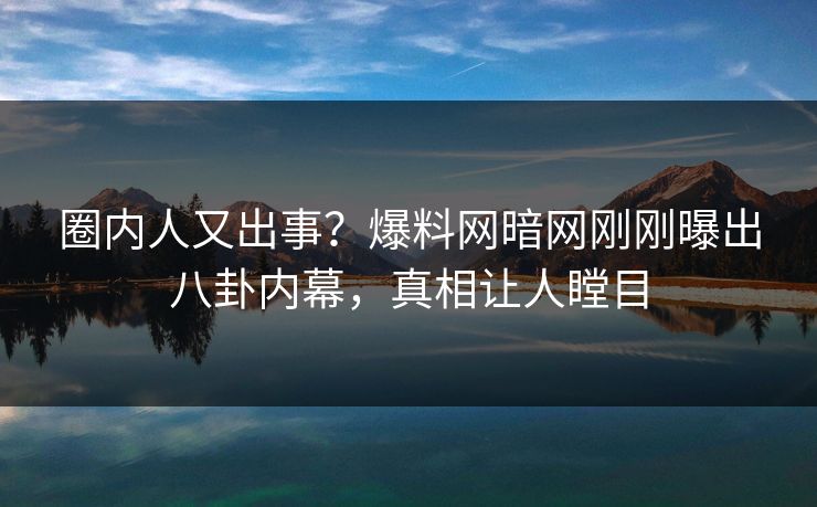 圈内人又出事？爆料网暗网刚刚曝出八卦内幕，真相让人瞠目