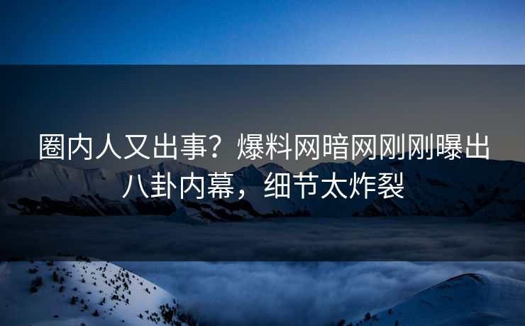 圈内人又出事？爆料网暗网刚刚曝出八卦内幕，细节太炸裂