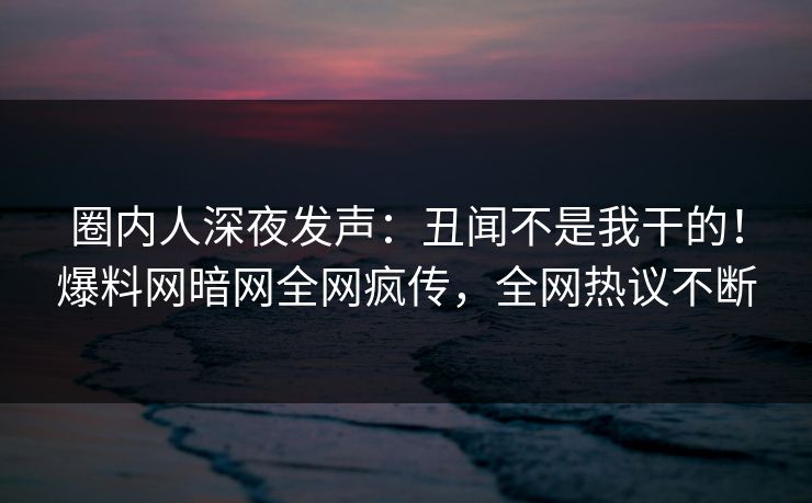 圈内人深夜发声：丑闻不是我干的！爆料网暗网全网疯传，全网热议不断