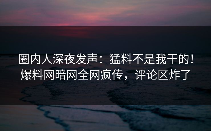 圈内人深夜发声：猛料不是我干的！爆料网暗网全网疯传，评论区炸了