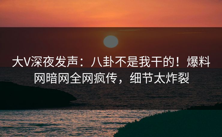 大V深夜发声：八卦不是我干的！爆料网暗网全网疯传，细节太炸裂