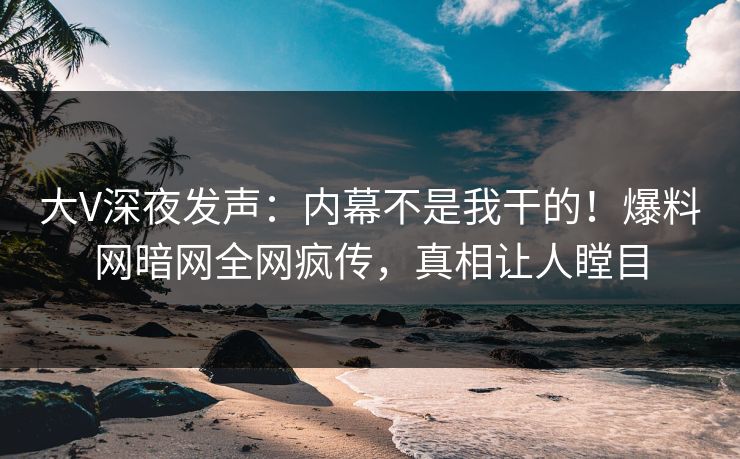 大V深夜发声：内幕不是我干的！爆料网暗网全网疯传，真相让人瞠目
