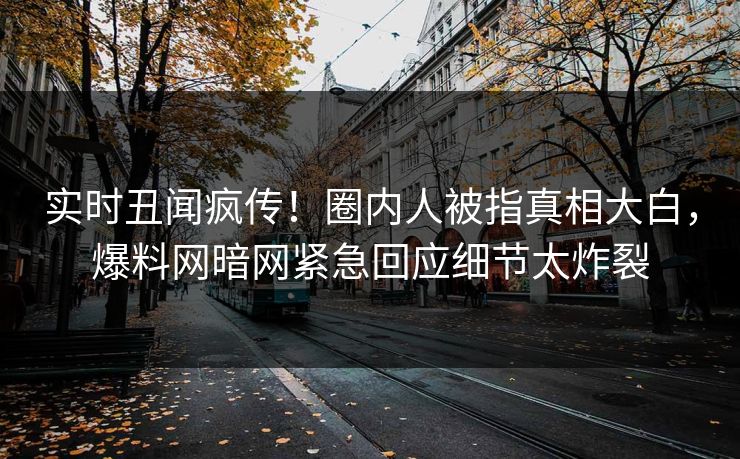 实时丑闻疯传！圈内人被指真相大白，爆料网暗网紧急回应细节太炸裂