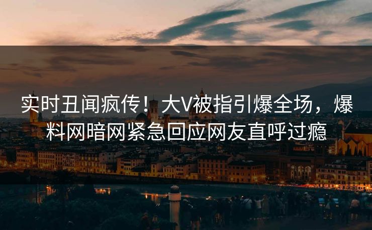 实时丑闻疯传！大V被指引爆全场，爆料网暗网紧急回应网友直呼过瘾