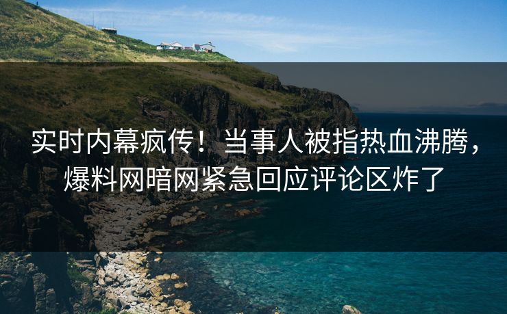 实时内幕疯传！当事人被指热血沸腾，爆料网暗网紧急回应评论区炸了