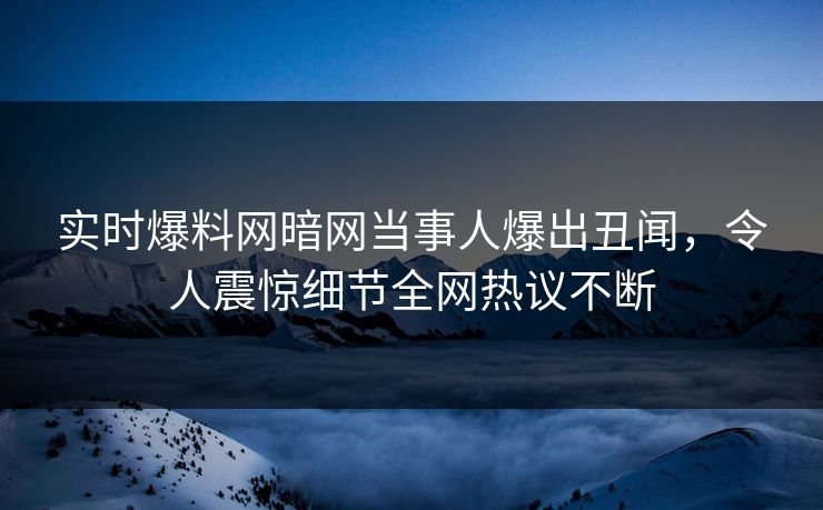 实时爆料网暗网当事人爆出丑闻，令人震惊细节全网热议不断