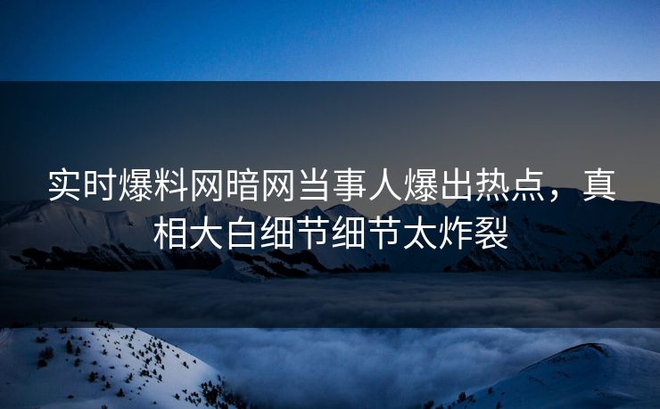 实时爆料网暗网当事人爆出热点，真相大白细节细节太炸裂