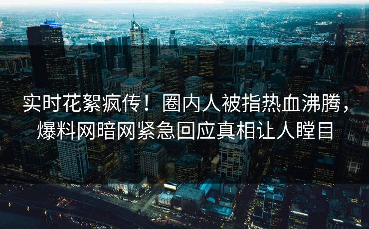 实时花絮疯传！圈内人被指热血沸腾，爆料网暗网紧急回应真相让人瞠目