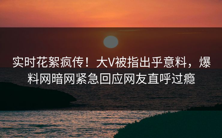 实时花絮疯传！大V被指出乎意料，爆料网暗网紧急回应网友直呼过瘾