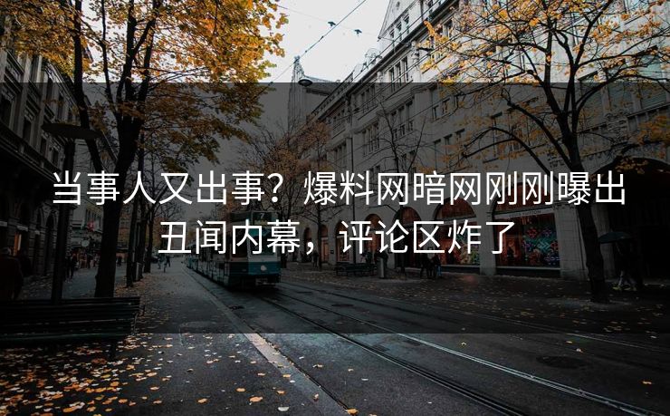 当事人又出事？爆料网暗网刚刚曝出丑闻内幕，评论区炸了