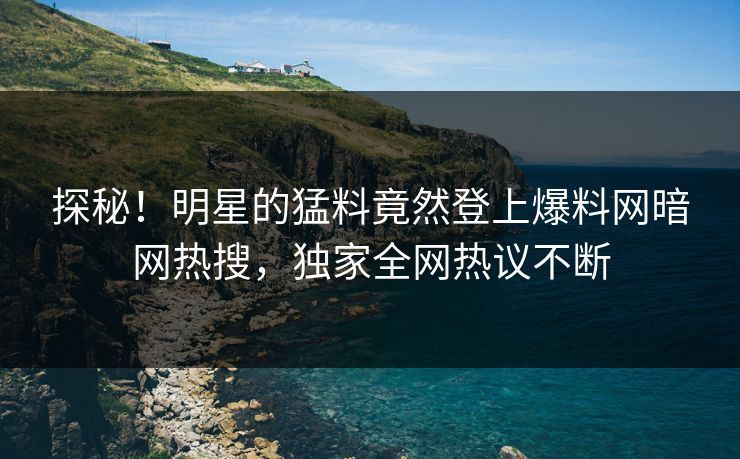 探秘！明星的猛料竟然登上爆料网暗网热搜，独家全网热议不断