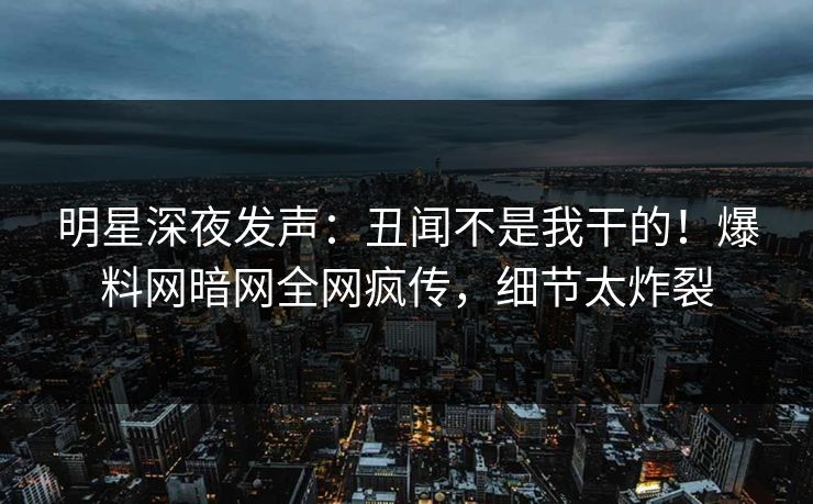 明星深夜发声：丑闻不是我干的！爆料网暗网全网疯传，细节太炸裂