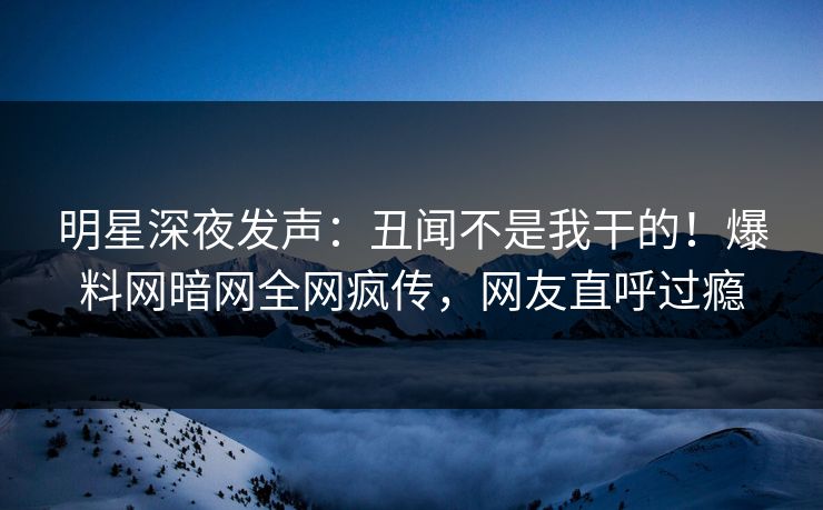 明星深夜发声：丑闻不是我干的！爆料网暗网全网疯传，网友直呼过瘾