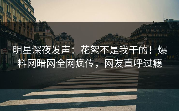 明星深夜发声：花絮不是我干的！爆料网暗网全网疯传，网友直呼过瘾
