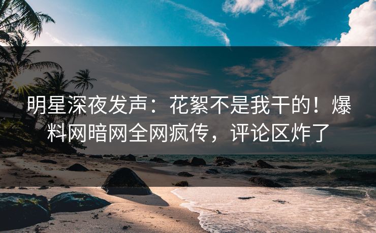 明星深夜发声：花絮不是我干的！爆料网暗网全网疯传，评论区炸了