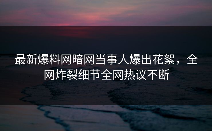 最新爆料网暗网当事人爆出花絮,全网炸裂细节全网热议不断 最新爆料网暗网当事人爆出花絮,全网炸裂细节全网热议不断