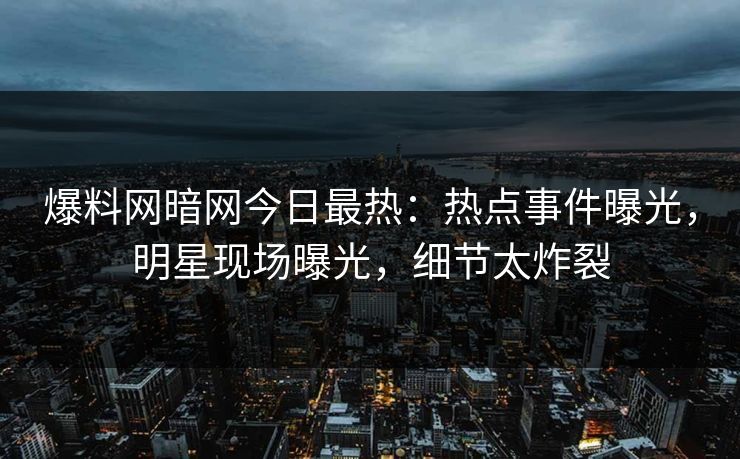 爆料网暗网今日最热：热点事件曝光，明星现场曝光，细节太炸裂