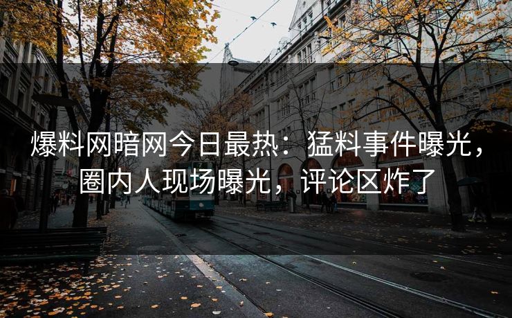 爆料网暗网今日最热：猛料事件曝光，圈内人现场曝光，评论区炸了