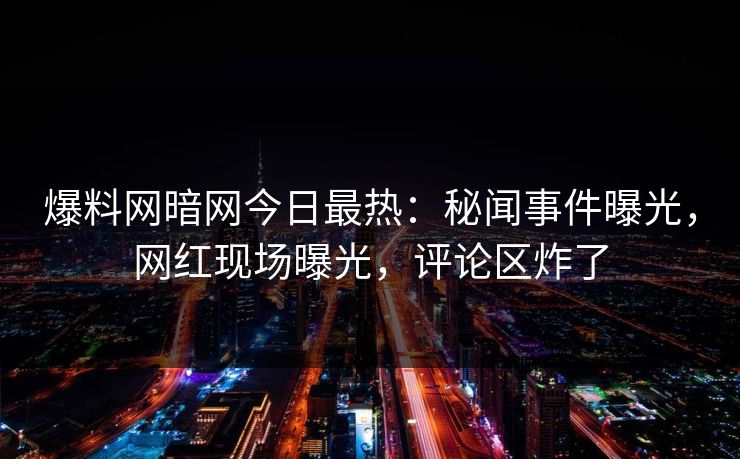 爆料网暗网今日最热：秘闻事件曝光，网红现场曝光，评论区炸了