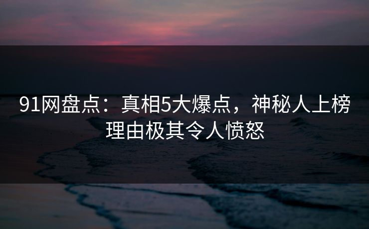 91网盘点：真相5大爆点，神秘人上榜理由极其令人愤怒
