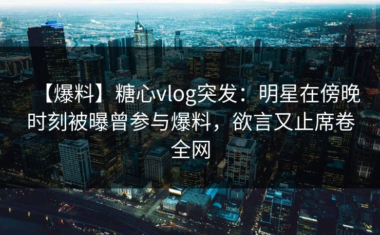 【爆料】糖心vlog突发：明星在傍晚时刻被曝曾参与爆料，欲言又止席卷全网