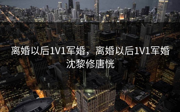 离婚以后1V1军婚，离婚以后1V1军婚沈黎修唐恍