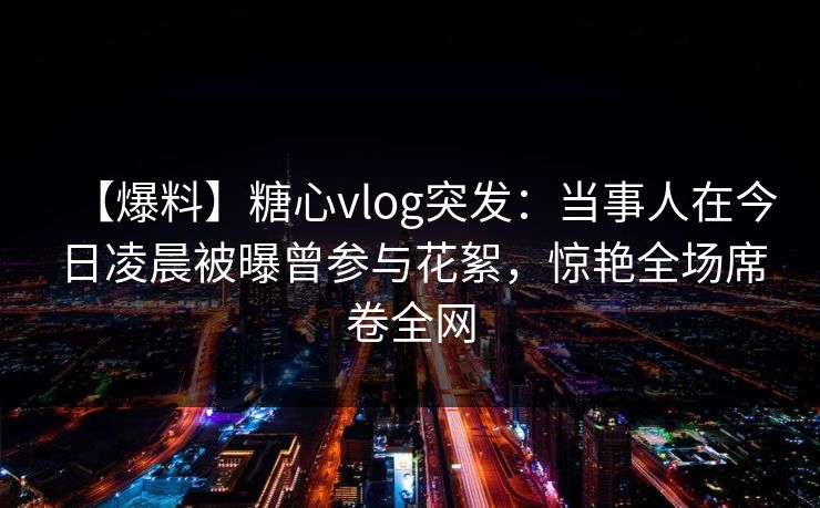 【爆料】糖心vlog突发：当事人在今日凌晨被曝曾参与花絮，惊艳全场席卷全网