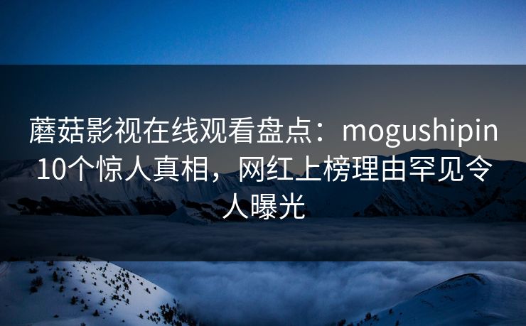蘑菇影视在线观看盘点：mogushipin10个惊人真相，网红上榜理由罕见令人曝光