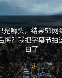 我以为只是噱头，结果51网到底怎么用才不后悔？我把字幕节拍这关踩明白了