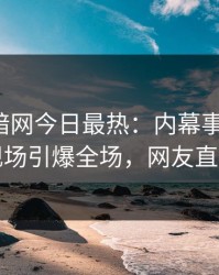 爆料网暗网今日最热：内幕事件曝光，明星现场引爆全场，网友直呼过瘾