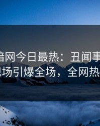 爆料网暗网今日最热：丑闻事件曝光，明星现场引爆全场，全网热议不断