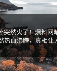 今日八卦突然火了！爆料网暗网当事人居然热血沸腾，真相让人瞠目