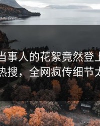 点击！当事人的花絮竟然登上爆料网暗网热搜，全网疯传细节太炸裂
