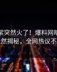 今日花絮突然火了！爆料网暗网明星居然揭秘，全网热议不断