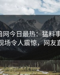 爆料网暗网今日最热：猛料事件曝光，圈内人现场令人震惊，网友直呼过瘾