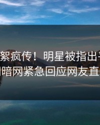 刚刚花絮疯传！明星被指出乎意料，爆料网暗网紧急回应网友直呼过瘾