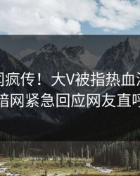 今日秘闻疯传！大V被指热血沸腾，爆料网暗网紧急回应网友直呼过瘾