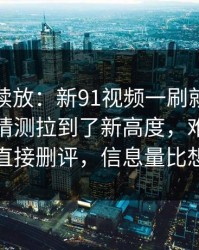 有料继续放：新91视频一刷就停不下来，把猜测拉到了新高度，难怪有人看完直接删评，信息量比想象大