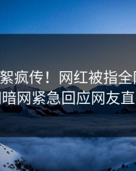 刚刚花絮疯传！网红被指全网炸裂，爆料网暗网紧急回应网友直呼过瘾