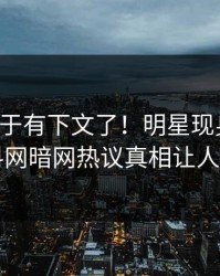花絮终于有下文了！明星现身回应，爆料网暗网热议真相让人瞠目